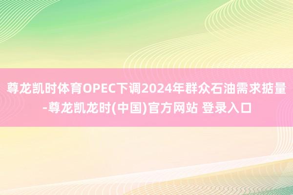 尊龙凯时体育OPEC下调2024年群众石油需求掂量-尊龙凯龙时(中国)官方网站 登录入口