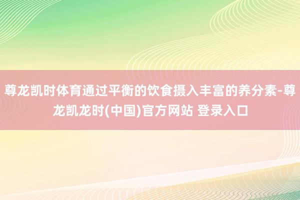 尊龙凯时体育通过平衡的饮食摄入丰富的养分素-尊龙凯龙时(中国)官方网站 登录入口