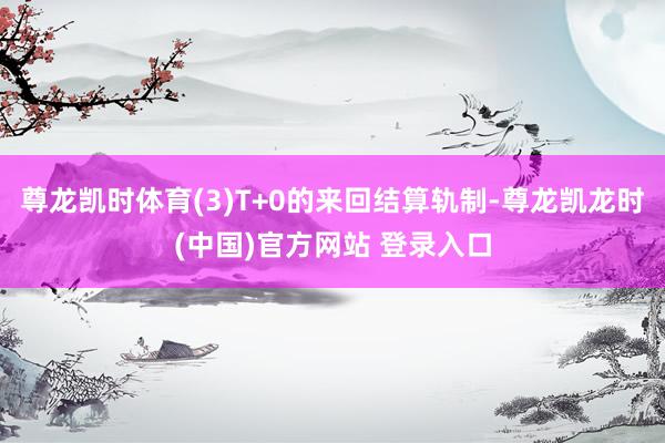 尊龙凯时体育(3)T+0的来回结算轨制-尊龙凯龙时(中国)官方网站 登录入口