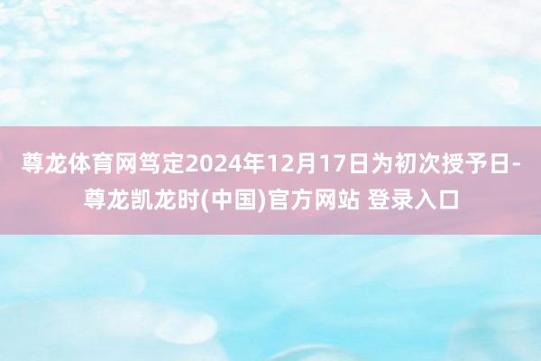 尊龙体育网笃定2024年12月17日为初次授予日-尊龙凯龙时(中国)官方网站 登录入口