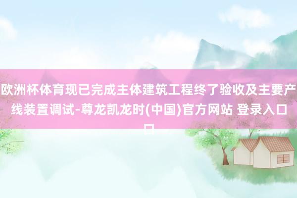 欧洲杯体育现已完成主体建筑工程终了验收及主要产线装置调试-尊龙凯龙时(中国)官方网站 登录入口