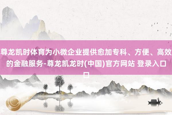 尊龙凯时体育为小微企业提供愈加专科、方便、高效的金融服务-尊龙凯龙时(中国)官方网站 登录入口