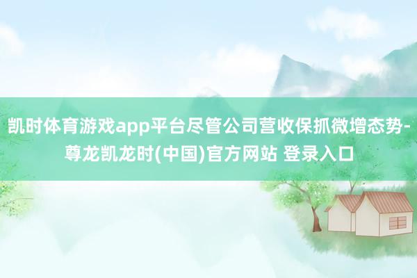 凯时体育游戏app平台尽管公司营收保抓微增态势-尊龙凯龙时(中国)官方网站 登录入口