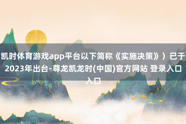 凯时体育游戏app平台以下简称《实施决策》）已于2023年出台-尊龙凯龙时(中国)官方网站 登录入口