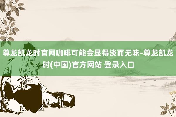 尊龙凯龙时官网咖啡可能会显得淡而无味-尊龙凯龙时(中国)官方网站 登录入口