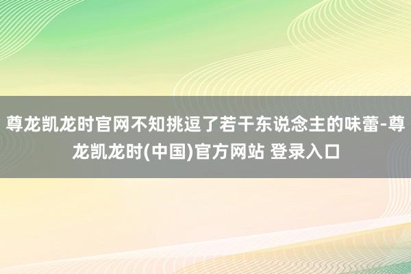 尊龙凯龙时官网不知挑逗了若干东说念主的味蕾-尊龙凯龙时(中国)官方网站 登录入口
