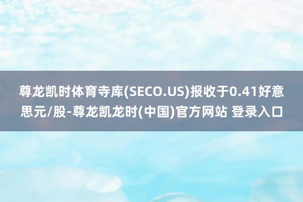尊龙凯时体育寺库(SECO.US)报收于0.41好意思元/股-尊龙凯龙时(中国)官方网站 登录入口