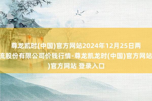 尊龙凯时(中国)官方网站2024年12月25日两湖绿谷物流股份有限公司价钱行情-尊龙凯龙时(中国)官方网站 登录入口