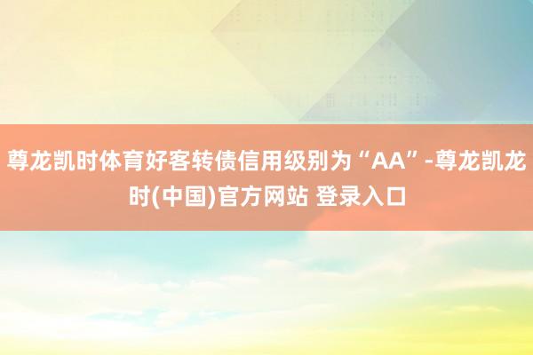 尊龙凯时体育好客转债信用级别为“AA”-尊龙凯龙时(中国)官方网站 登录入口