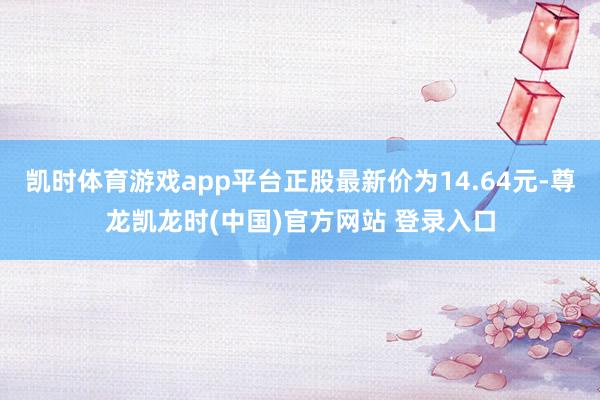 凯时体育游戏app平台正股最新价为14.64元-尊龙凯龙时(中国)官方网站 登录入口