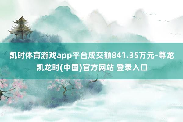 凯时体育游戏app平台成交额841.35万元-尊龙凯龙时(中国)官方网站 登录入口
