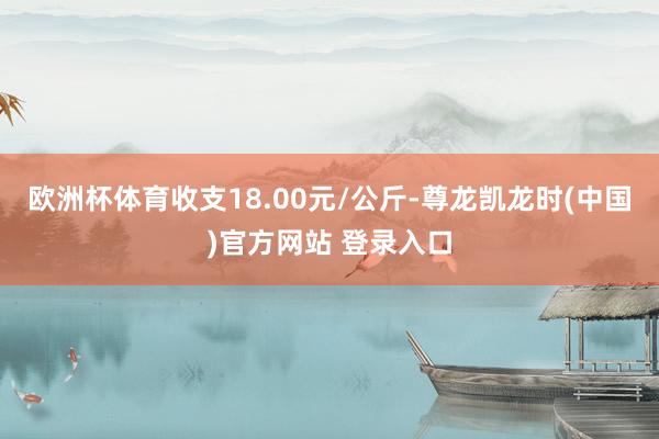 欧洲杯体育收支18.00元/公斤-尊龙凯龙时(中国)官方网站 登录入口