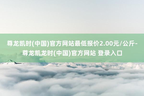 尊龙凯时(中国)官方网站最低报价2.00元/公斤-尊龙凯龙时(中国)官方网站 登录入口