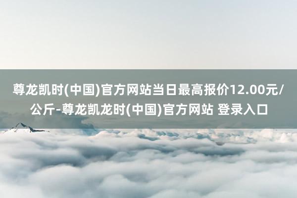 尊龙凯时(中国)官方网站当日最高报价12.00元/公斤-尊龙凯龙时(中国)官方网站 登录入口