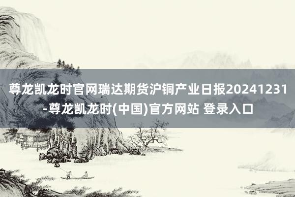 尊龙凯龙时官网瑞达期货沪铜产业日报20241231-尊龙凯龙时(中国)官方网站 登录入口