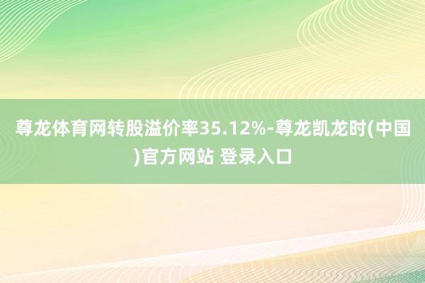 尊龙体育网转股溢价率35.12%-尊龙凯龙时(中国)官方网站 登录入口