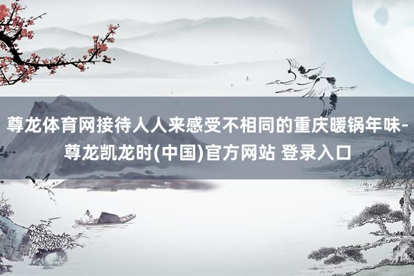 尊龙体育网接待人人来感受不相同的重庆暖锅年味-尊龙凯龙时(中国)官方网站 登录入口