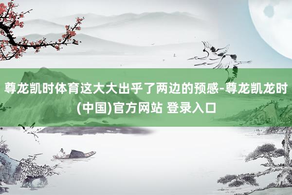 尊龙凯时体育这大大出乎了两边的预感-尊龙凯龙时(中国)官方网站 登录入口