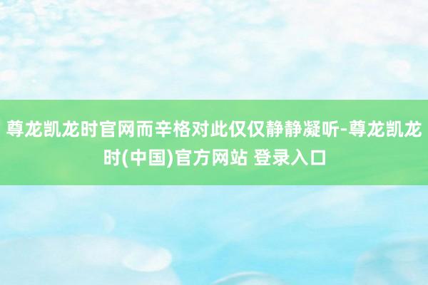 尊龙凯龙时官网而辛格对此仅仅静静凝听-尊龙凯龙时(中国)官方网站 登录入口