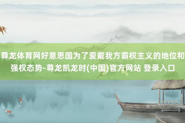 尊龙体育网好意思国为了爱戴我方霸权主义的地位和强权态势-尊龙凯龙时(中国)官方网站 登录入口