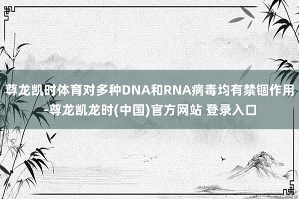 尊龙凯时体育对多种DNA和RNA病毒均有禁锢作用-尊龙凯龙时(中国)官方网站 登录入口