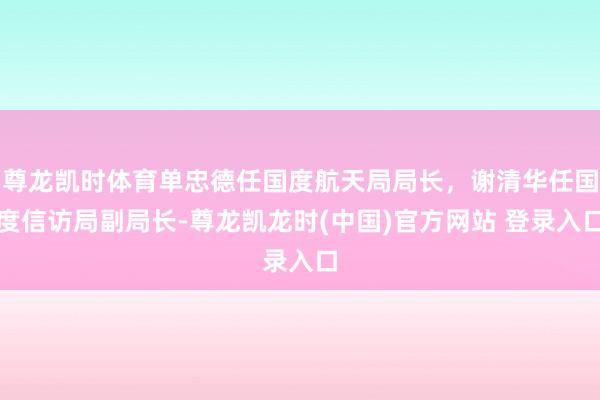 尊龙凯时体育单忠德任国度航天局局长，谢清华任国度信访局副局长-尊龙凯龙时(中国)官方网站 登录入口