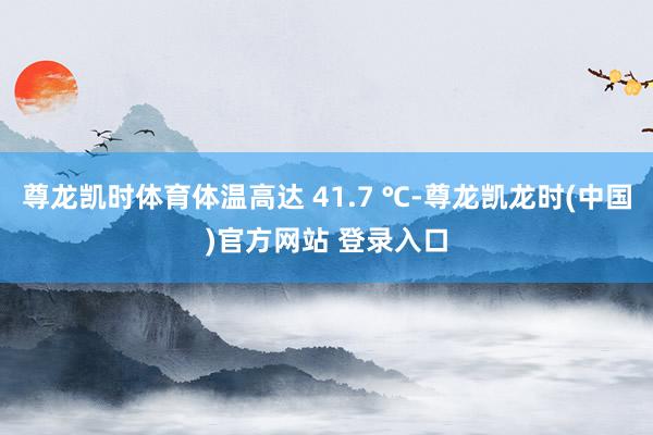 尊龙凯时体育体温高达 41.7 ℃-尊龙凯龙时(中国)官方网站 登录入口
