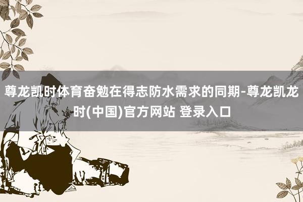 尊龙凯时体育奋勉在得志防水需求的同期-尊龙凯龙时(中国)官方网站 登录入口