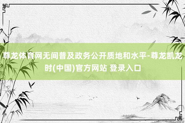 尊龙体育网无间普及政务公开质地和水平-尊龙凯龙时(中国)官方网站 登录入口