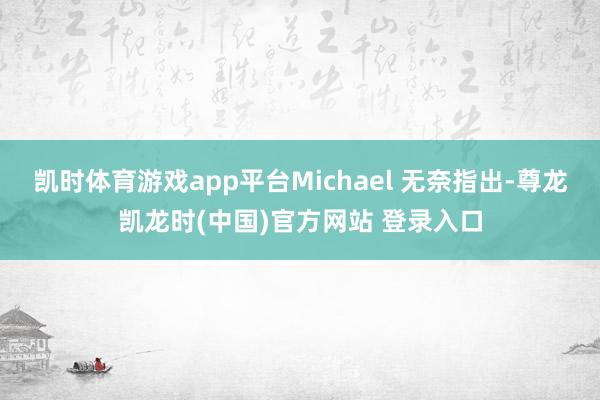 凯时体育游戏app平台Michael 无奈指出-尊龙凯龙时(中国)官方网站 登录入口