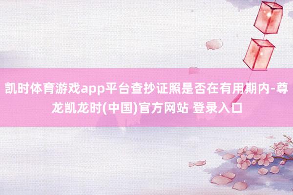 凯时体育游戏app平台查抄证照是否在有用期内-尊龙凯龙时(中国)官方网站 登录入口