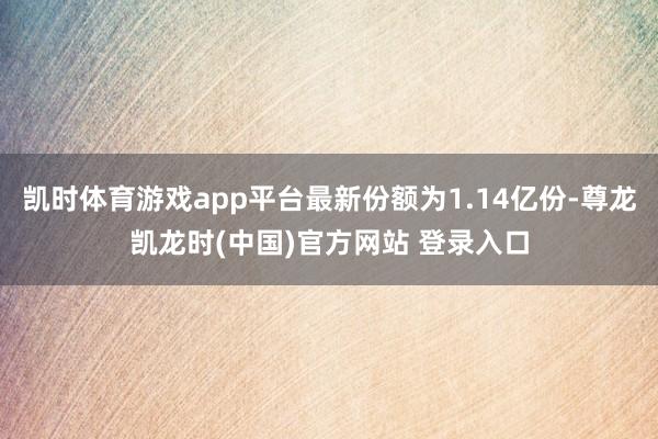 凯时体育游戏app平台最新份额为1.14亿份-尊龙凯龙时(中国)官方网站 登录入口