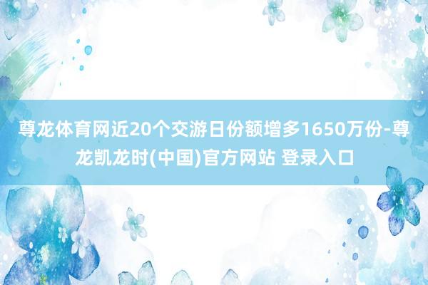 尊龙体育网近20个交游日份额增多1650万份-尊龙凯龙时(中国)官方网站 登录入口