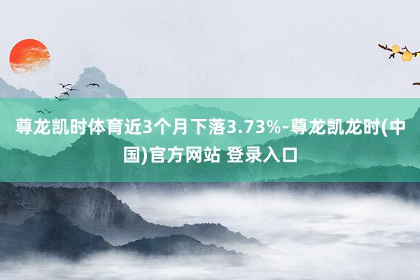 尊龙凯时体育近3个月下落3.73%-尊龙凯龙时(中国)官方网站 登录入口