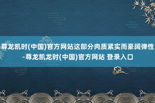 尊龙凯时(中国)官方网站这部分肉质紧实而豪阔弹性-尊龙凯龙时(中国)官方网站 登录入口