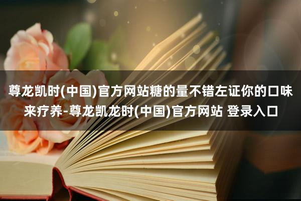 尊龙凯时(中国)官方网站糖的量不错左证你的口味来疗养-尊龙凯龙时(中国)官方网站 登录入口