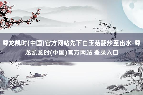 尊龙凯时(中国)官方网站先下白玉菇翻炒至出水-尊龙凯龙时(中国)官方网站 登录入口