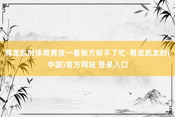 尊龙凯时体育男孩一看我方帮不了忙-尊龙凯龙时(中国)官方网站 登录入口