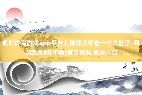 凯时体育游戏app平台儿媳郑氏怀着一个大肚子-尊龙凯龙时(中国)官方网站 登录入口