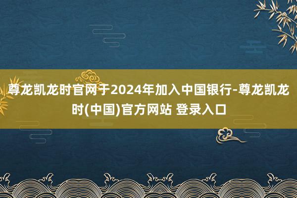 尊龙凯龙时官网于2024年加入中国银行-尊龙凯龙时(中国)官方网站 登录入口