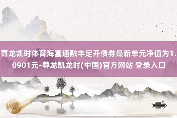 尊龙凯时体育海富通融丰定开债券最新单元净值为1.0901元-尊龙凯龙时(中国)官方网站 登录入口