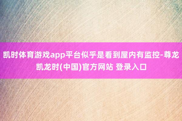 凯时体育游戏app平台似乎是看到屋内有监控-尊龙凯龙时(中国)官方网站 登录入口