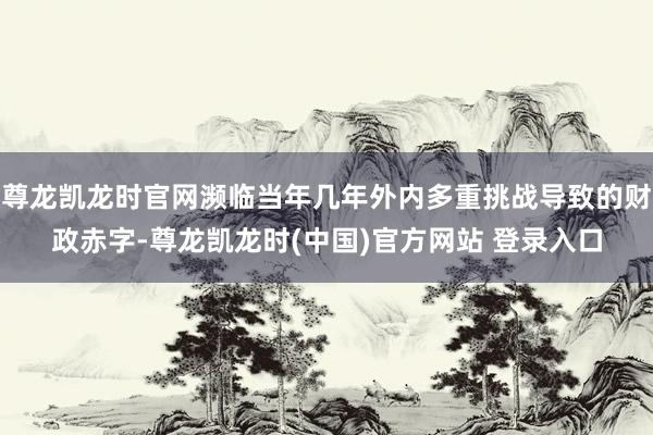尊龙凯龙时官网濒临当年几年外内多重挑战导致的财政赤字-尊龙凯龙时(中国)官方网站 登录入口