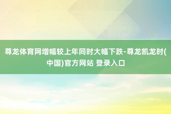 尊龙体育网增幅较上年同时大幅下跌-尊龙凯龙时(中国)官方网站 登录入口