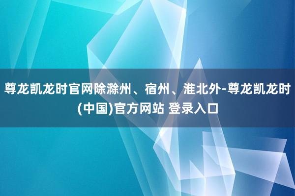 尊龙凯龙时官网除滁州、宿州、淮北外-尊龙凯龙时(中国)官方网站 登录入口