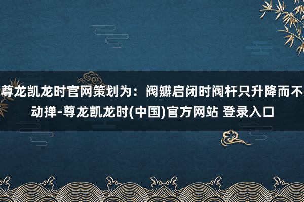 尊龙凯龙时官网策划为：阀瓣启闭时阀杆只升降而不动掸-尊龙凯龙时(中国)官方网站 登录入口