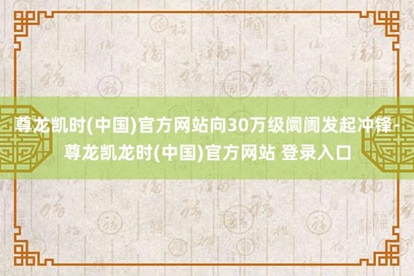 尊龙凯时(中国)官方网站向30万级阛阓发起冲锋-尊龙凯龙时(中国)官方网站 登录入口