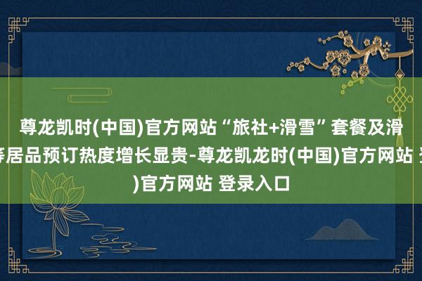 尊龙凯时(中国)官方网站“旅社+滑雪”套餐及滑雪次卡等居品预订热度增长显贵-尊龙凯龙时(中国)官方网站 登录入口