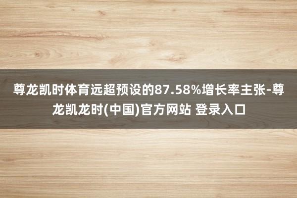 尊龙凯时体育远超预设的87.58%增长率主张-尊龙凯龙时(中国)官方网站 登录入口