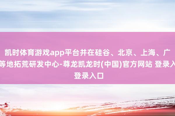 凯时体育游戏app平台并在硅谷、北京、上海、广州等地拓荒研发中心-尊龙凯龙时(中国)官方网站 登录入口
